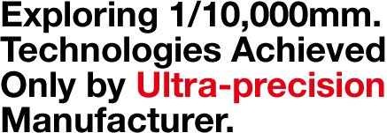 Exploring 1/10,000mm Technologies Achieved Only by Ultra-precision Manufacturer.