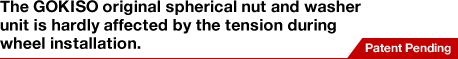 The GOKISO original spherical nut and washer unit is hardly affected by the tension during wheel installation.