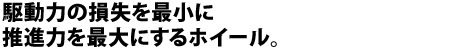 駆動力の損失を最小に、推進力を最大にするホイール。