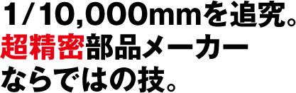 1/10,000mmを追究。 超精密部品メーカー ならではの技。
