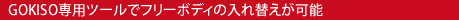GOKISO
専用ツールでフリーボディの入れ替え、メンテナンスが可能